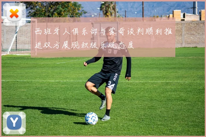 西班牙人俱乐部与蒙奇谈判顺利推进双方展现积极乐观态度