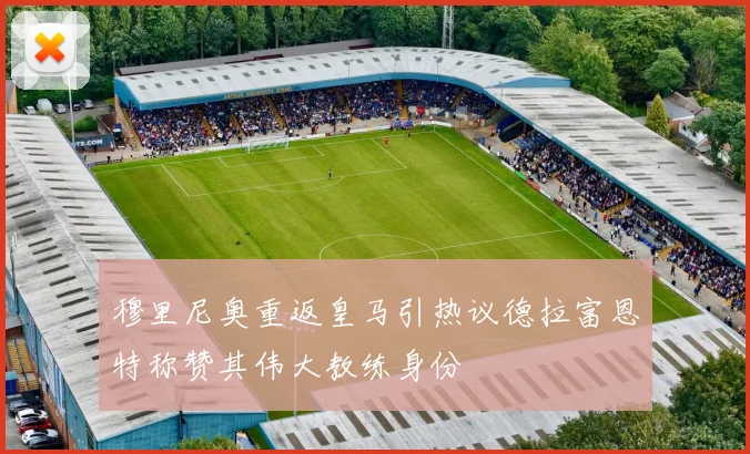 穆里尼奥重返皇马引热议德拉富恩特称赞其伟大教练身份