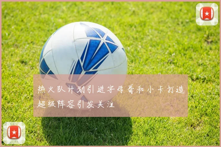 热火队计划引进字母哥和小卡打造超级阵容引发关注