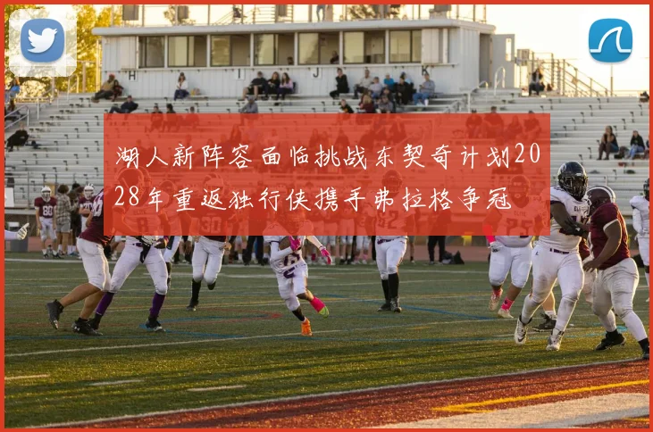 湖人新阵容面临挑战东契奇计划2028年重返独行侠携手弗拉格争冠
