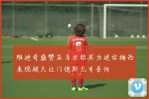 维迪奇盛赞亚马尔称其为迷你梅西表现超凡让门德斯无可奈何