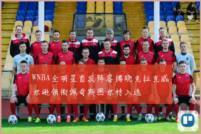 WNBA全明星首发阵容揭晓克拉克威尔逊领衔佩奇斯图尔特入选