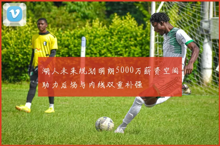 湖人未来规划明朗5000万薪资空间助力后场与内线双重补强