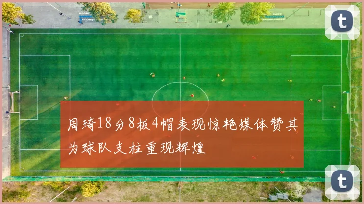 周琦18分8板4帽表现惊艳媒体赞其为球队支柱重现辉煌