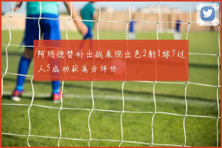 阿玛德替补出战表现出色2射1球7过人5成功获高分评价
