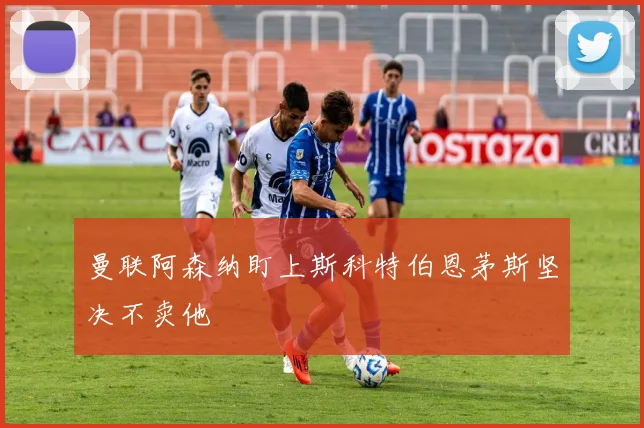 曼联阿森纳盯上斯科特伯恩茅斯坚决不卖他