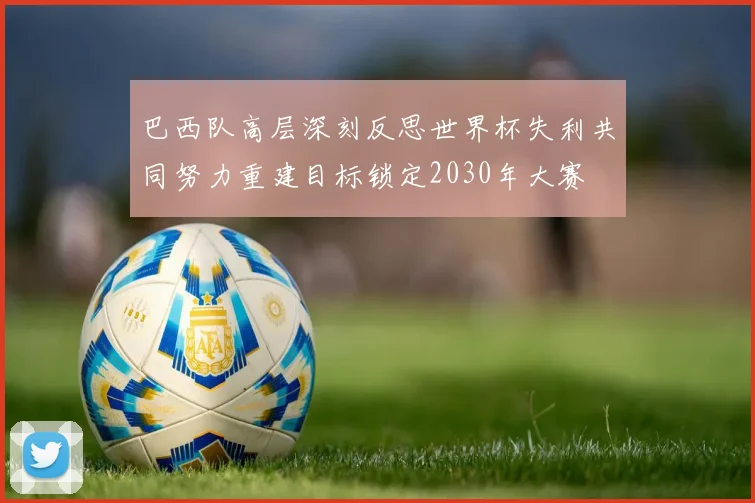 巴西队高层深刻反思世界杯失利共同努力重建目标锁定2030年大赛