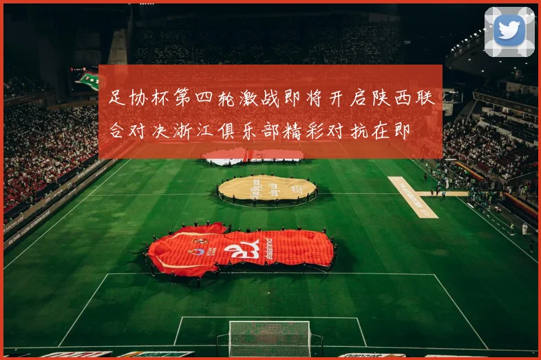 足协杯第四轮激战即将开启陕西联合对决浙江俱乐部精彩对抗在即