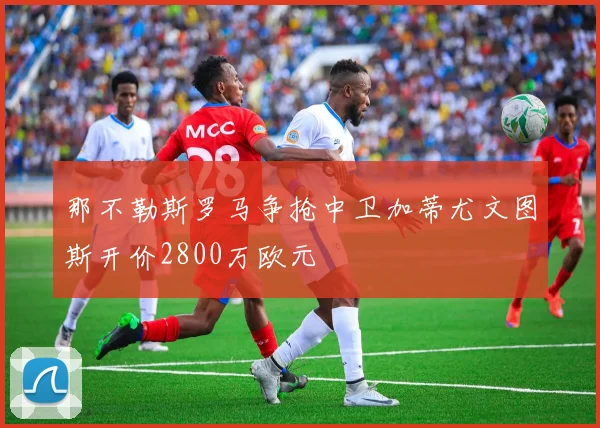 那不勒斯罗马争抢中卫加蒂尤文图斯开价2800万欧元