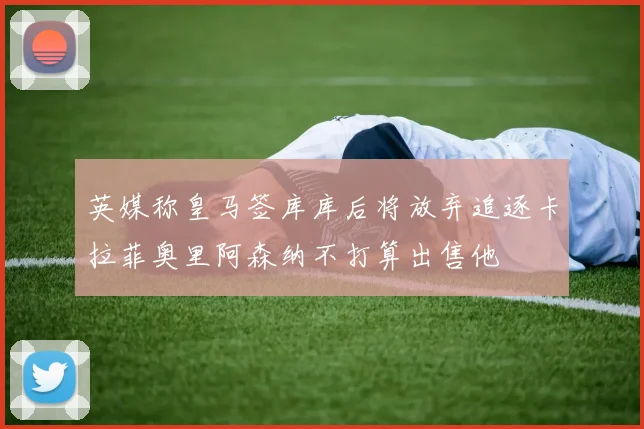 英媒称皇马签库库后将放弃追逐卡拉菲奥里阿森纳不打算出售他